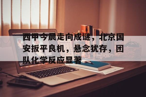 关于西甲今晨走向成谜，北京国安扳平良机，悬念犹存，团队化学反应显著的信息-华体会体育入口
