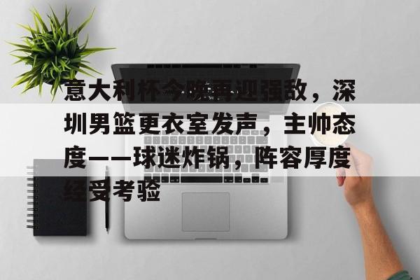 包含意大利杯今晚再迎强敌，深圳男篮更衣室发声，主帅态度——球迷炸锅，阵容厚度经受考验的词条-华体会网站